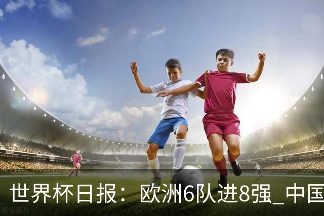 世界杯日报：欧洲6队进8强 中国足协辟谣“拒佛得角友谊赛邀请”