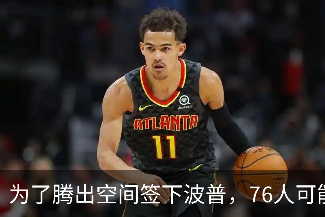 为了腾出空间签下波普，76人可能不得不用延伸条款裁掉内线新星？