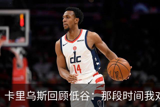 卡里乌斯回顾低谷：那段时间我对足球失去了乐趣，不想比赛