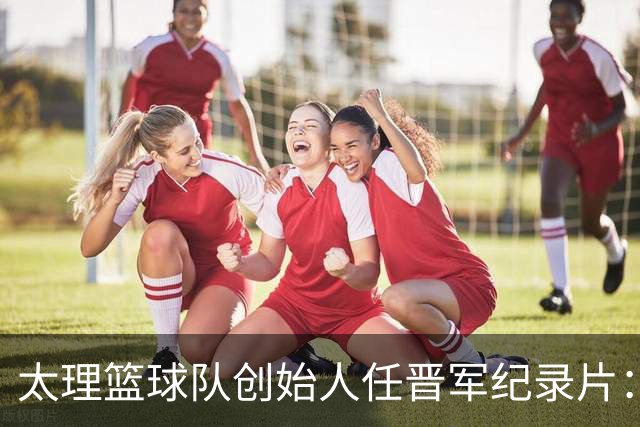 太理篮球队创始人任晋军纪录片：十年誓言终成冠！
