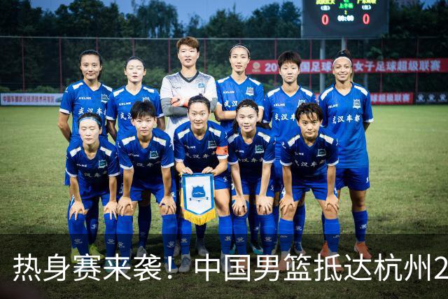 热身赛来袭！中国男篮抵达杭州21-23日迎战澳大利亚和荷兰