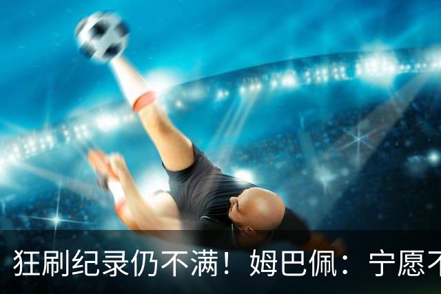 狂刷纪录仍不满！姆巴佩：宁愿不要世界杯历史射手王 而是去踢决赛
