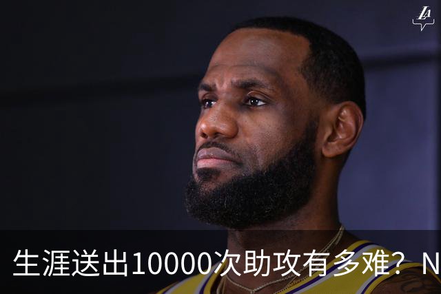 生涯送出10000次助攻有多难？NBA至今8人做到，现役2人上榜，榜首恐难被超越