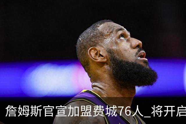 詹姆斯官宣加盟费城76人 将开启第24个NBA赛季