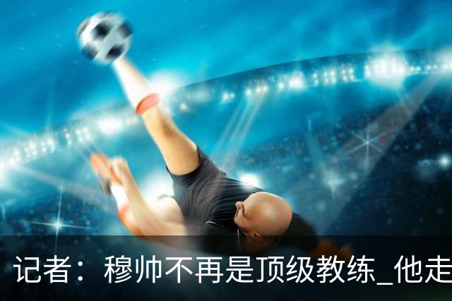 记者：穆帅不再是顶级教练 他走了十年的下坡路